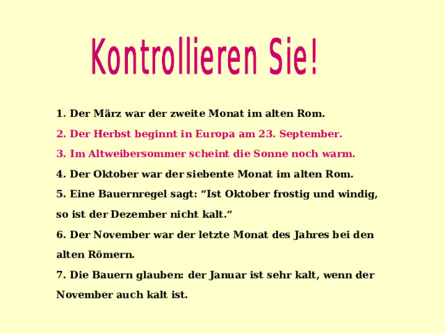 1 . Der März war der zweite Monat im alten Rom. 2.  Der Herbst beginnt in Europa am 23. September. 3. Im Altweibersommer scheint die Sonne noch warm. 4. Der Oktober war der siebente Monat im alten Rom. 5. Eine Bauernregel sagt: “Ist Oktober frostig und windig, so ist der Dezember nicht kalt.“ 6. Der November war der letzte Monat des Jahres bei den alten Römern. 7. Die Bauern glauben: der Januar ist sehr kalt, wenn der November auch kalt ist. 