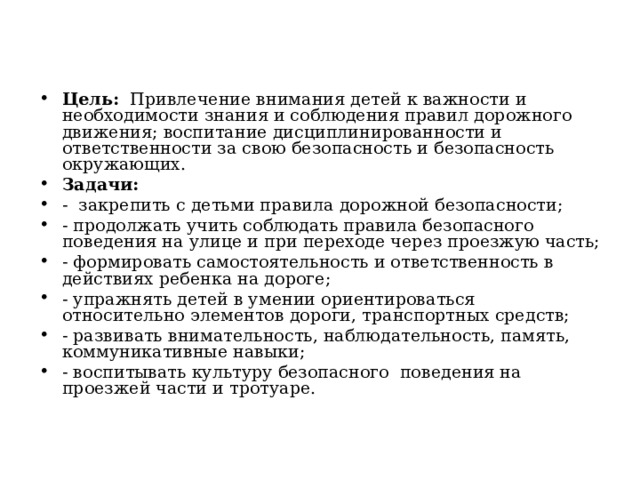 Цель:   Привлечение внимания детей к важности и необходимости знания и соблюдения правил дорожного движения; воспитание дисциплинированности и ответственности за свою безопасность и безопасность окружающих. Задачи: -  закрепить с детьми правила дорожной безопасности; - продолжать учить соблюдать правила безопасного поведения на улице и при переходе через проезжую часть; - формировать самостоятельность и ответственность в действиях ребенка на дороге; - упражнять детей в умении ориентироваться относительно элементов дороги, транспортных средств; - развивать внимательность, наблюдательность, память, коммуникативные навыки; - воспитывать культуру безопасного поведения на проезжей части и тротуаре. 