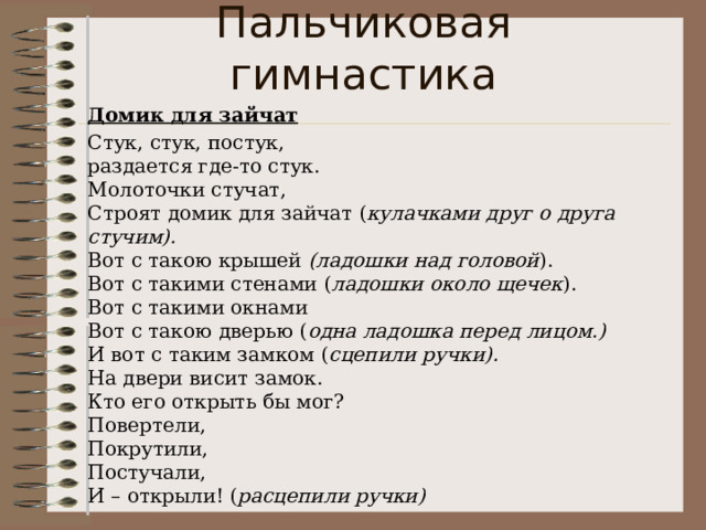 Пальчиковая гимнастика Домик для зайчат Стук, стук, постук,  раздается где-то стук.  Молоточки стучат,   Строят домик для зайчат ( кулачками друг о друга стучим).  Вот с такою крышей  (ладошки над головой ).  Вот с такими стенами ( ладошки около щечек ).  Вот с такими окнами  Вот с такою дверью ( одна ладошка перед лицом.)  И вот с таким замком ( сцепили ручки).  На двери висит замок.  Кто его открыть бы мог?  Повертели,  Покрутили,  Постучали,  И – открыли! ( расцепили ручки) 