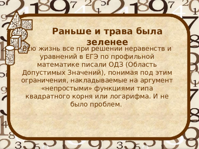 Раньше и трава была зеленее   Всю жизнь все при решении неравенств и уравнений в ЕГЭ по профильной математике писали ОДЗ (Область Допустимых Значений), понимая под этим ограничения, накладываемые на аргумент «непростыми» функциями типа квадратного корня или логарифма. И не было проблем. 