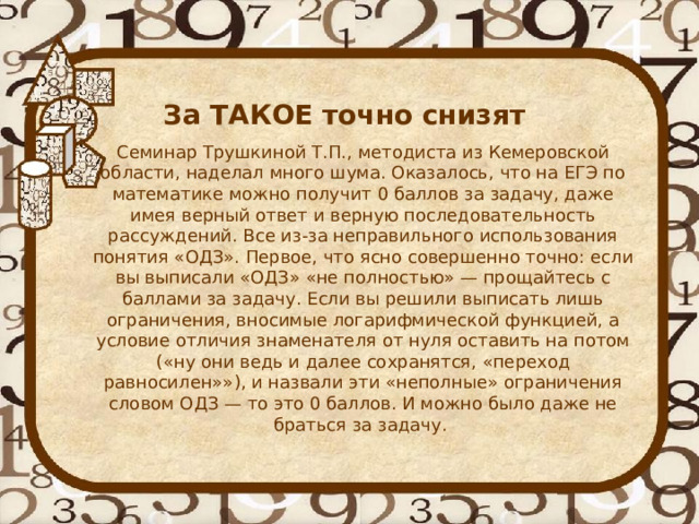   За ТАКОЕ точно снизят Семинар Трушкиной Т.П., методиста из Кемеровской области, наделал много шума. Оказалось, что на ЕГЭ по математике можно получит 0 баллов за задачу, даже имея верный ответ и верную последовательность рассуждений. Все из-за неправильного использования понятия «ОДЗ». Первое, что ясно совершенно точно: если вы выписали «ОДЗ» «не полностью» — прощайтесь с баллами за задачу. Если вы решили выписать лишь ограничения, вносимые логарифмической функцией, а условие отличия знаменателя от нуля оставить на потом («ну они ведь и далее сохранятся, «переход равносилен»»), и назвали эти «неполные» ограничения словом ОДЗ — то это 0 баллов. И можно было даже не браться за задачу. 