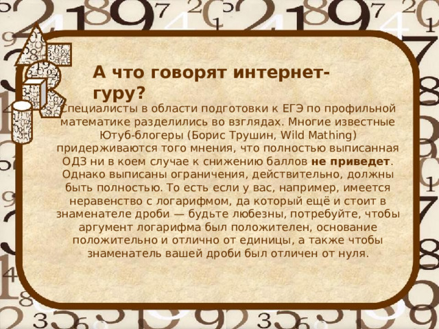  А что говорят интернет-гуру? Специалисты в области подготовки к ЕГЭ по профильной математике разделились во взглядах. Многие известные Ютуб-блогеры (Борис Трушин, Wild Mathing) придерживаются того мнения, что полностью выписанная ОДЗ ни в коем случае к снижению баллов  не приведет . Однако выписаны ограничения, действительно, должны быть полностью. То есть если у вас, например, имеется неравенство с логарифмом, да который ещё и стоит в знаменателе дроби — будьте любезны, потребуйте, чтобы аргумент логарифма был положителен, основание положительно и отлично от единицы, а также чтобы знаменатель вашей дроби был отличен от нуля. 