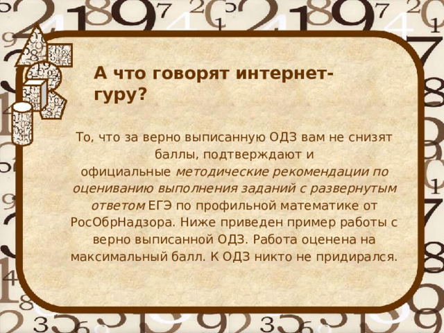   А что говорят интернет-гуру? То, что за верно выписанную ОДЗ вам не снизят баллы, подтверждают и официальные  методические рекомендации по оцениванию выполнения заданий с развернутым ответом  ЕГЭ по профильной математике от РосОбрНадзора. Ниже приведен пример работы с верно выписанной ОДЗ. Работа оценена на максимальный балл. К ОДЗ никто не придирался. 