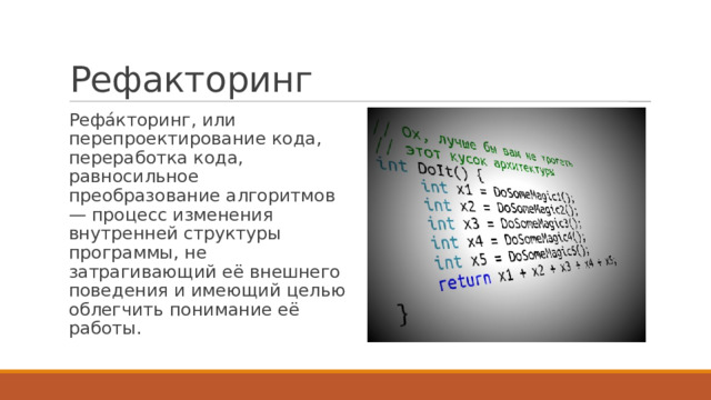 Рефакторинг Рефа́кторинг, или перепроектирование кода, переработка кода, равносильное преобразование алгоритмов — процесс изменения внутренней структуры программы, не затрагивающий её внешнего поведения и имеющий целью облегчить понимание её работы. 