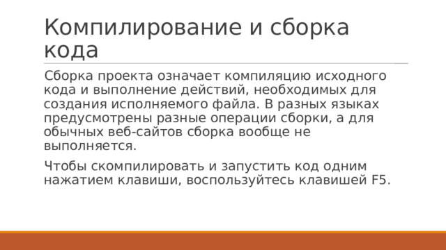 Компилирование и сборка кода Сборка проекта означает компиляцию исходного кода и выполнение действий, необходимых для создания исполняемого файла. В разных языках предусмотрены разные операции сборки, а для обычных веб-сайтов сборка вообще не выполняется. Чтобы скомпилировать и запустить код одним нажатием клавиши, воспользуйтесь клавишей F5. 