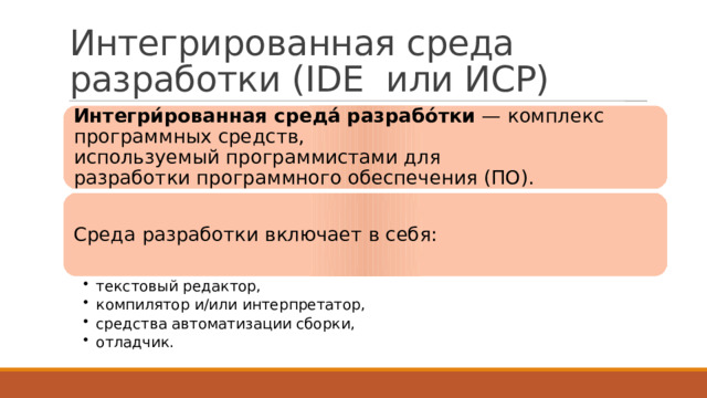 Интегрированная среда разработки (IDE или ИСР) Интегри́рованная среда́ разрабо́тки  — комплекс программных средств, используемый программистами для разработки программного обеспечения (ПО). Среда разработки включает в себя: текстовый редактор, компилятор и/или интерпретатор, средства автоматизации сборки, отладчик. текстовый редактор, компилятор и/или интерпретатор, средства автоматизации сборки, отладчик. 