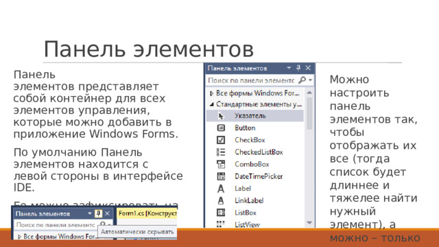 Панель элементов Панель элементов представляет собой контейнер для всех элементов управления, которые можно добавить в приложение Windows Forms. По умолчанию Панель элементов находится с левой стороны в интерфейсе IDE. Ее можно зафиксировать на экране, а можно скрывать. Можно настроить панель элементов так, чтобы отображать их все (тогда список будет длиннее и тяжелее найти нужный элемент), а можно – только стандартные. 