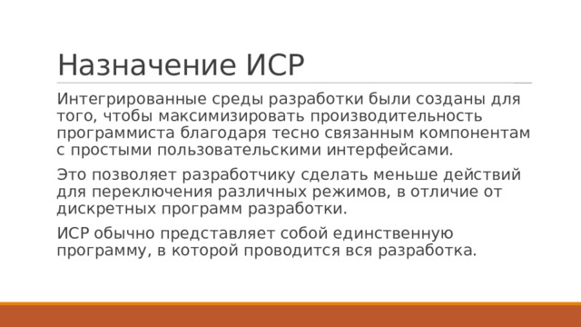 Назначение ИСР Интегрированные среды разработки были созданы для того, чтобы максимизировать производительность программиста благодаря тесно связанным компонентам с простыми пользовательскими интерфейсами. Это позволяет разработчику сделать меньше действий для переключения различных режимов, в отличие от дискретных программ разработки. ИСР обычно представляет собой единственную программу, в которой проводится вся разработка. 