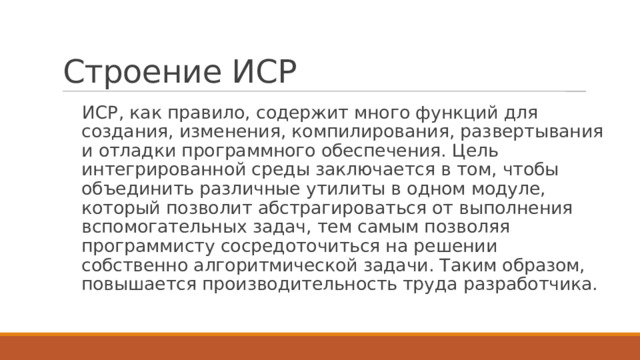 Строение ИСР ИСР, как правило, содержит много функций для создания, изменения, компилирования, развертывания и отладки программного обеспечения. Цель интегрированной среды заключается в том, чтобы объединить различные утилиты в одном модуле, который позволит абстрагироваться от выполнения вспомогательных задач, тем самым позволяя программисту сосредоточиться на решении собственно алгоритмической задачи. Таким образом, повышается производительность труда разработчика. 