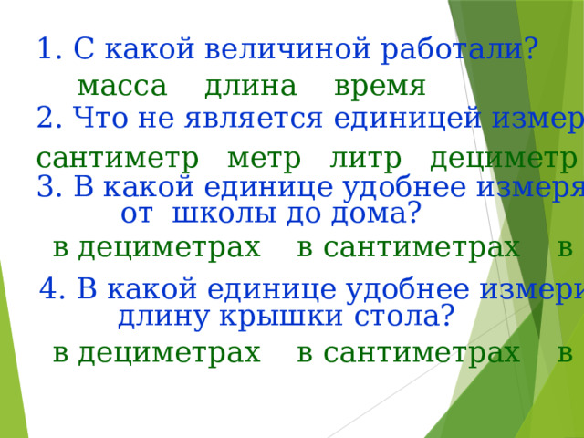 1. С какой величиной работали? масса длина время 2. Что не является единицей измерения длины? сантиметр метр литр дециметр 3. В какой единице удобнее измерять путь от школы до дома? в дециметрах в сантиметрах в метрах 4. В какой единице удобнее измерить длину крышки стола? в дециметрах в сантиметрах в метрах 