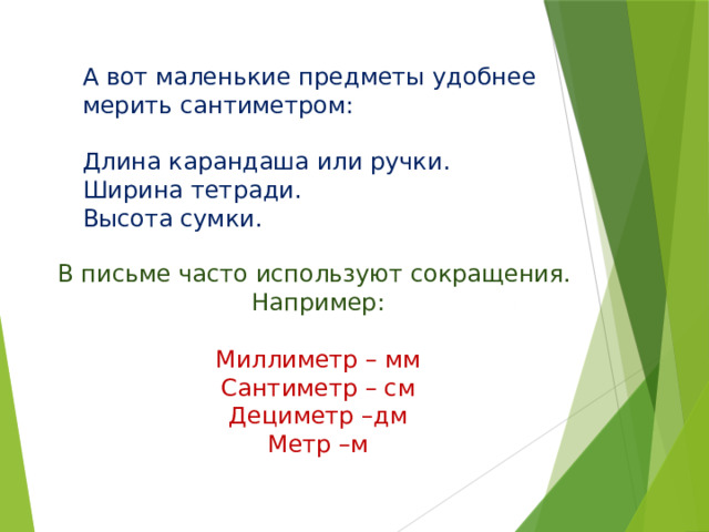 А вот маленькие предметы удобнее мерить сантиметром: Длина карандаша или ручки. Ширина тетради. Высота сумки. В письме часто используют сокращения. Например:   Миллиметр – мм Сантиметр – см Дециметр –дм Метр –м       