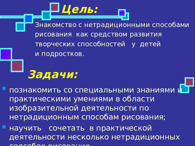 Цель: Знакомство с нетрадиционными способами рисования как средством развития творческих способностей   у  детей и подростков. Задачи: познакомить со специальными знаниями и практическими умениями в области изобразительной деятельности по нетрадиционным способам рисования; научить   сочетать  в практической деятельности несколько нетрадиционных способов рисования. 