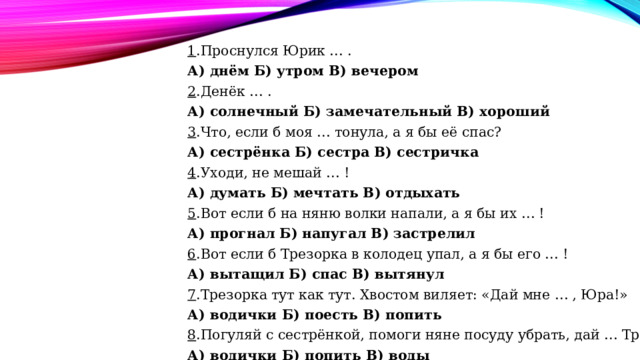 1 .Проснулся Юрик … . А) днём Б) утром В) вечером 2 .Денёк … . А) солнечный Б) замечательный В) хороший 3 .Что, если б моя … тонула, а я бы её спас? А) сестрёнка Б) сестра В) сестричка 4 .Уходи, не мешай … ! А) думать Б) мечтать В) отдыхать 5 .Вот если б на няню волки напали, а я бы их … ! А) прогнал Б) напугал В) застрелил 6 .Вот если б Трезорка в колодец упал, а я бы его … ! А) вытащил Б) спас В) вытянул 7 .Трезорка тут как тут. Хвостом виляет: «Дай мне … , Юра!» А) водички Б) поесть В) попить 8 .Погуляй с сестрёнкой, помоги няне посуду убрать, дай … Трезору. А) водички Б) попить В) воды 