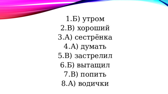 Б) утром В) хороший А) сестрёнка А) думать В) застрелил Б) вытащил В) попить А) водички 