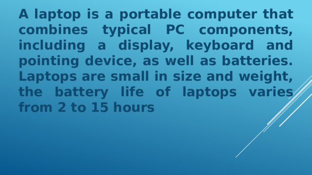 A laptop is a portable computer that combines typical PC components, including a display, keyboard and pointing device, as well as batteries. Laptops are small in size and weight, the battery life of laptops varies from 2 to 15 hours 