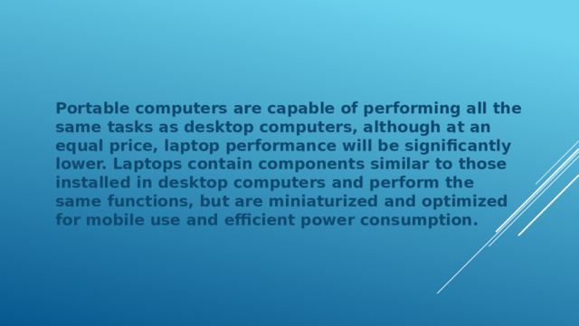 Portable computers are capable of performing all the same tasks as desktop computers, although at an equal price, laptop performance will be significantly lower. Laptops contain components similar to those installed in desktop computers and perform the same functions, but are miniaturized and optimized for mobile use and efficient power consumption. 