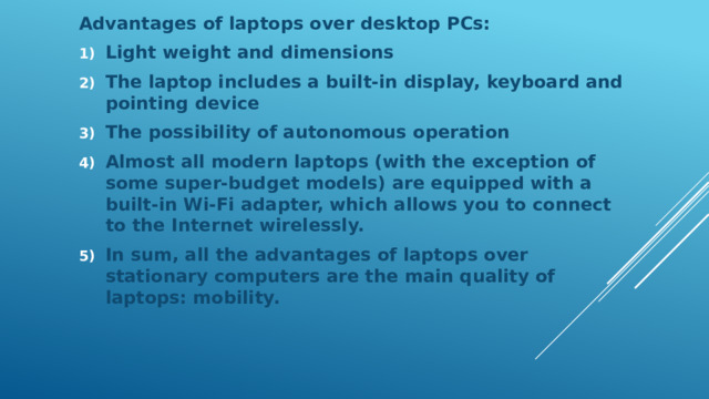 Advantages of laptops over desktop PCs: Light weight and dimensions The laptop includes a built-in display, keyboard and pointing device The possibility of autonomous operation Almost all modern laptops (with the exception of some super-budget models) are equipped with a built-in Wi-Fi adapter, which allows you to connect to the Internet wirelessly. In sum, all the advantages of laptops over stationary computers are the main quality of laptops: mobility. 