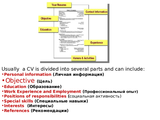 Usually a CV is divided into several parts and can include: Personal information (Личная информация)  Objective (Цель) Education (Образование)  Work Experience and Employment ( Профессиональный опыт) Positions of responsibilities ( социальная активность) Special skills (Специальные навыки)  Interests (Интересы) References (Рекомендации)  