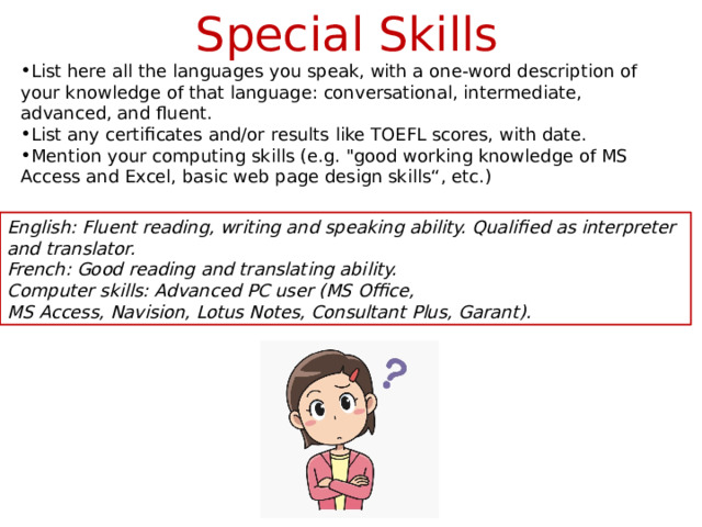 Special Skills List here all the languages you speak, with a one-word description of your knowledge of that language: conversational, intermediate, advanced, and fluent. List any certificates and/or results like TOEFL scores, with date. Mention your computing skills (e.g. 