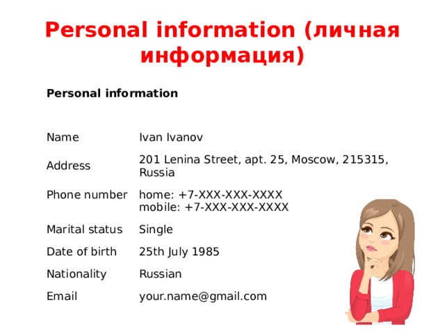 Personal information (личная информация) Personal information Name Ivan Ivanov Address 201 Lenina Street, apt. 25, Moscow, 215315, Russia Phone number home: +7-ХХХ-ХХХ-ХХХХ  mobile: +7-ХХХ-ХХХ-ХХХХ Marital status Single Date of birth Nationality 25th July 1985 Russian Email your.name@gmail.com 