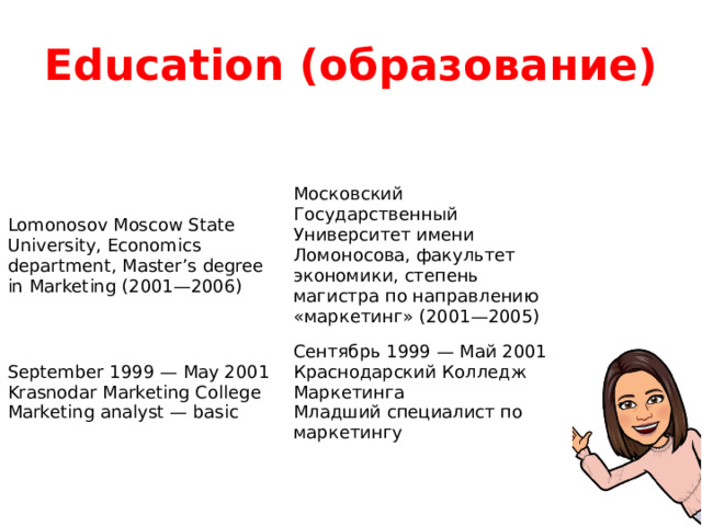 Education (образование) Lomonosov Moscow State University, Economics department, Master’s degree in Marketing (2001—2006) Московский Государственный Университет имени Ломоносова, факультет экономики, степень магистра по направлению «маркетинг» (2001—2005) September 1999 — May 2001 Krasnodar Marketing College Сентябрь 1999 — Май 2001 Краснодарский Колледж Маркетинга Marketing analyst — basic Младший специалист по маркетингу 