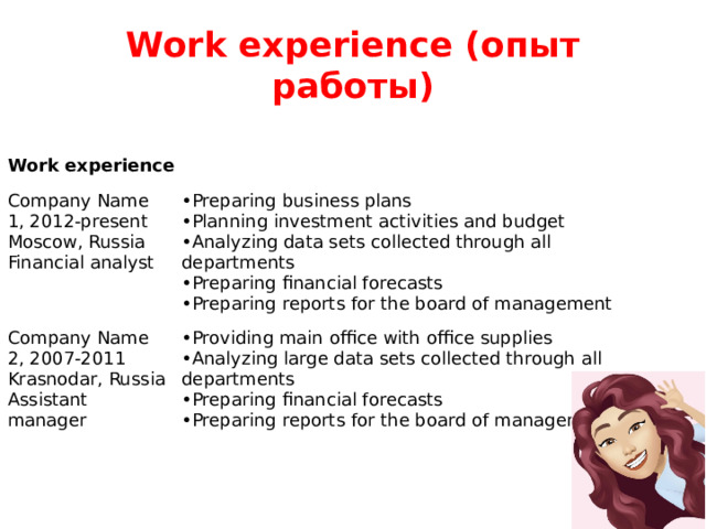 Work experience (опыт работы) Work experience Company Name 1, 2012-present  Moscow, Russia  Financial analyst Preparing business plans Planning investment activities and budget Analyzing data sets collected through all departments Preparing financial forecasts Preparing reports for the board of management Company Name 2, 2007-2011  Krasnodar, Russia  Assistant manager Providing main office with office supplies Analyzing large data sets collected through all departments Preparing financial forecasts Preparing reports for the board of management 