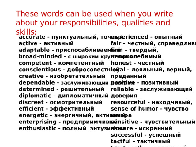 These words can be used when you write about your responsibilities, qualities and skills: accurate - пунктуальный, точный  active - активный  adaptable - приспосабливаемый  broad-minded - с широким кругозором  competent – компетентный experienced - опытный  fair - честный, справедливый  firm - твердый, непоколебимый  honest - честный  loyal - лояльный, верный, conscientious - добросовестный  creative - изобретательный  dependable - заслуживающий доверия  determined - решительный  diplomatic – дипломатичный преданный  positive - позитивный  reliable - заслуживающий доверия  resourceful - находчивый, discreet - осмотрительный  efficient - эффективный  energetic - энергичный, активный  enterprising - предприимчивый  enthusiastic - полный энтузиазма sense of humor - чувство юмора  sensitive - чувствительный  sincere - искренний  successful - успешный  tactful - тактичный  trustworthy - надежный 