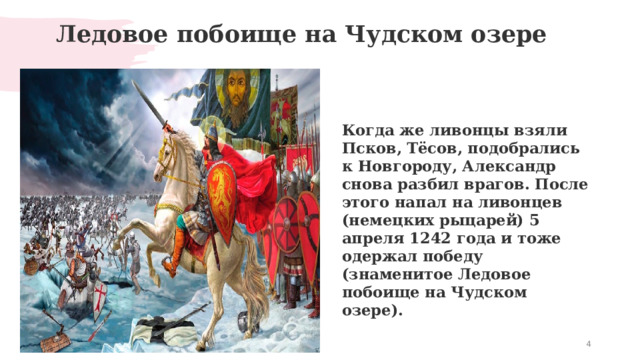  Ледовое побоище на Чудском озере   Когда же ливонцы взяли Псков, Тёсов, подобрались к Новгороду, Александр снова разбил врагов. После этого напал на ливонцев (немецких рыцарей) 5 апреля 1242 года и тоже одержал победу (знаменитое Ледовое побоище на Чудском озере).  