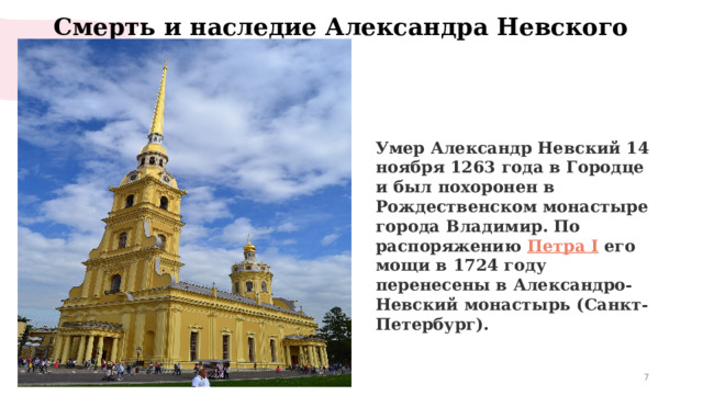 Смерть и наследие Александра Невского   Умер Александр Невский 14 ноября 1263 года в Городце и был похоронен в Рождественском монастыре города Владимир. По распоряжению  Петра I  его мощи в 1724 году перенесены в Александро-Невский монастырь (Санкт-Петербург).  