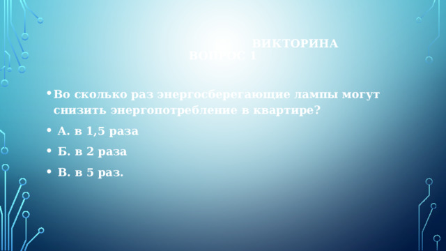  Викторина  Вопрос 1 Во сколько раз энергосберегающие лампы могут снизить энергопотребление в квартире?  А. в 1,5 раза  Б. в 2 раза  В. в 5 раз. 