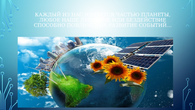 Каждый из нас является частью планеты,  любое наше действие или бездействие способно повлиять на развитие событий… Это 