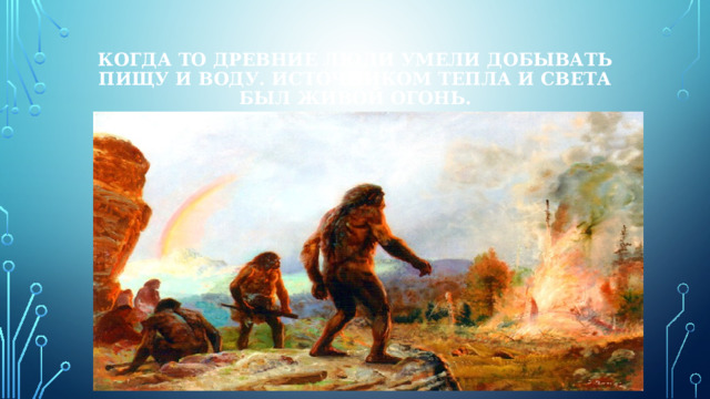 Когда то древние люди умели добывать пищу и воду. Источником тепла и света был живой огонь. 