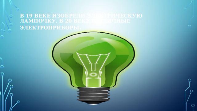В 19 веке изобрели электрическую лампочку, в 20 веке различные электроприборы . 