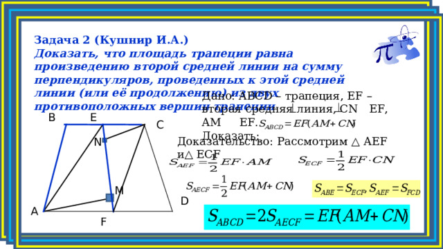 Задача 2 (Кушнир И.А.) Доказать, что площадь трапеции равна произведению второй средней линии на сумму перпендикуляров, проведенных к этой средней линии (или её продолжению) из двух противоположных вершин трапеции Дано: ABCD – трапеция, EF – вторая средняя линия, СN  EF, AM  EF.  Доказать: E B C N Доказательство: Рассмотрим △ AEF и△ ECF M D A F 