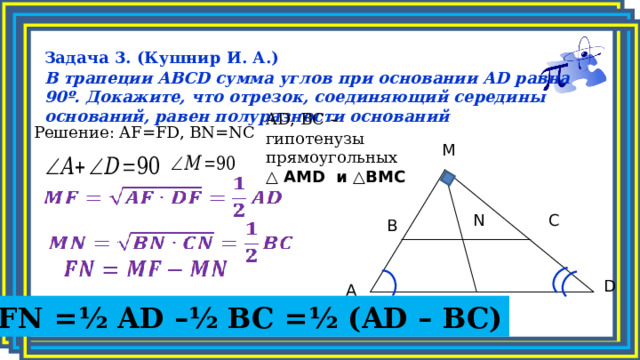 Задача 3. (Кушнир И. А.) В трапеции ABCD сумма углов при основании AD равна 90º. Докажите, что отрезок, соединяющий середины оснований, равен полуразности оснований    AD, BC – гипотенузы прямоугольных △  AMD и △BMC  Решение: AF=FD, BN=NC M C N B D A F FN =½ AD –½ BC =½ (AD – BC) 