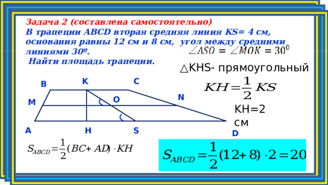 Задача 2 (составлена самостоятельно) В трапеции ABCD вторая средняя линия KS = 4 см, основания равны 12 см и 8 см, угол между средними линиями 30º.  Найти площадь трапеции.  △ KHS - прямоугольный K C B N O M KH =2 см S H A D 