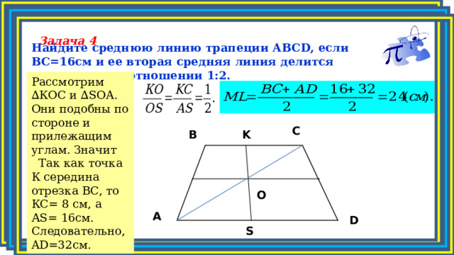 Задача 4 Найдите среднюю линию трапеции АВС D , если ВС= 1 6см и ее вторая средняя линия делится диагональю в отношении 1:2.    Рассмотрим ∆КОС и ∆ SOA . Они подобны по стороне и прилежащим углам.  Значит  Так как точка К середина отрезка ВС, то КС= 8 см, а А S = 1 6 c м. Следовательно, AD = 3 2 c м. C K B O A D S 