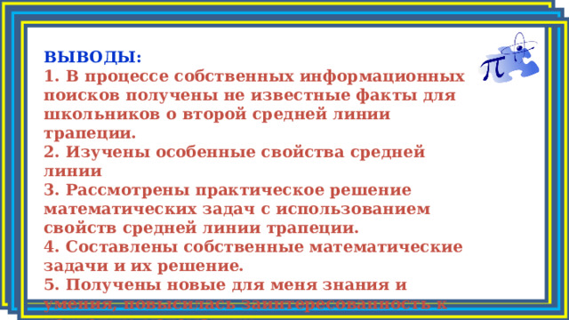 ВЫВОДЫ: 1. В процессе собственных информационных поисков получены не известные факты для школьников о второй средней линии трапеции. 2. Изучены особенные свойства средней линии 3. Рассмотрены практическое решение математических задач с использованием свойств средней линии трапеции. 4. Составлены собственные математические задачи и их решение. 5. Получены новые для меня знания и умения, повысилась заинтересованность к изучению математики. 