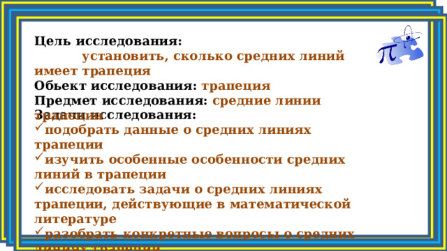 Цель исследования:   установить, сколько средних линий имеет трапеция Обьект исследования: трапеция Предмет исследования: средние линии трапеции Задачи исследования: подобрать данные о средних линиях трапеции изучить особенные особенности средних линий в трапеции исследовать задачи о средних линиях трапеции, действующие в математической литературе разобрать конкретные вопросы о средних линиях трапеции 