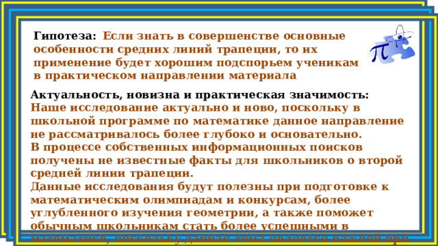 Гипотеза:  Если знать в совершенстве основные особенности средних линий трапеции, то их применение будет хорошим подспорьем ученикам в практическом направлении материала Актуальность, новизна и практическая значимость: Наше исследование актуально и ново, поскольку в школьной программе по математике данное направление не рассматривалось более глубоко и основательно. В процессе собственных информационных поисков получены не известные факты для школьников о второй средней линии трапеции. Данные исследования будут полезны при подготовке к математическим олимпиадам и конкурсам, более углубленного изучения геометрии, а также поможет обычным школьникам стать более успешными в математике, поскольку данная тема является важной при подготовке к ОГЭ. 