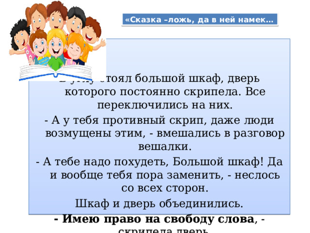 «Сказка –ложь, да в ней намек… В углу стоял большой шкаф, дверь которого постоянно скрипела. Все переключились на них. - А у тебя противный скрип, даже люди возмущены этим, - вмешались в разговор вешалки. - А тебе надо похудеть, Большой шкаф! Да и вообще тебя пора заменить, - неслось со всех сторон. Шкаф и дверь объединились. - Имею право на свободу слова , - скрипела дверь. - Имею право на жизнь! – защищался шкаф 