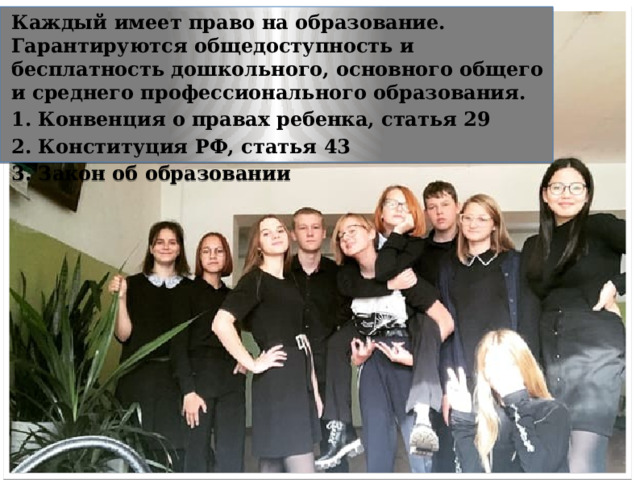 Каждый имеет право на образование. Гарантируются общедоступность и бесплатность дошкольного, основного общего и среднего профессионального образования. 1. Конвенция о правах ребенка, статья 29 2. Конституция РФ, статья 43 3. Закон об образовании «Право на образование» 