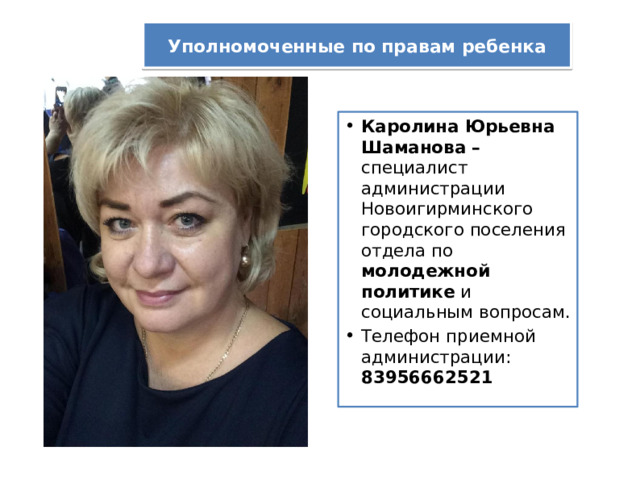 Уполномоченные по правам ребенка Каролина Юрьевна Шаманова – специалист администрации Новоигирминского городского поселения отдела по молодежной политике и социальным вопросам. Телефон приемной администрации: 83956662521 