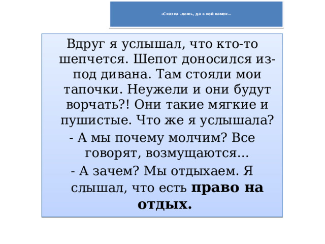   «Сказка –ложь, да в ней намек…   Вдруг я услышал, что кто-то шепчется. Шепот доносился из-под дивана. Там стояли мои тапочки. Неужели и они будут ворчать?! Они такие мягкие и пушистые. Что же я услышала? - А мы почему молчим? Все говорят, возмущаются… - А зачем? Мы отдыхаем. Я слышал, что есть право на отдых. 