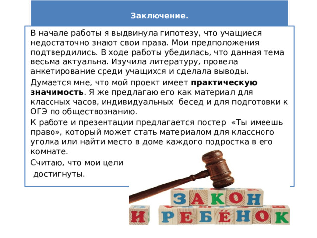  Заключение.   В начале работы я выдвинула гипотезу, что учащиеся недостаточно знают свои права. Мои предположения подтвердились. В ходе работы убедилась, что данная тема весьма актуальна. Изучила литературу, провела анкетирование среди учащихся и сделала выводы. Думается мне, что мой проект имеет практическую значимость . Я же предлагаю его как материал для классных часов, индивидуальных бесед и для подготовки к ОГЭ по обществознанию. К работе и презентации предлагается постер «Ты имеешь право», который может стать материалом для классного уголка или найти место в доме каждого подростка в его комнате. Считаю, что мои цели  достигнуты.     
