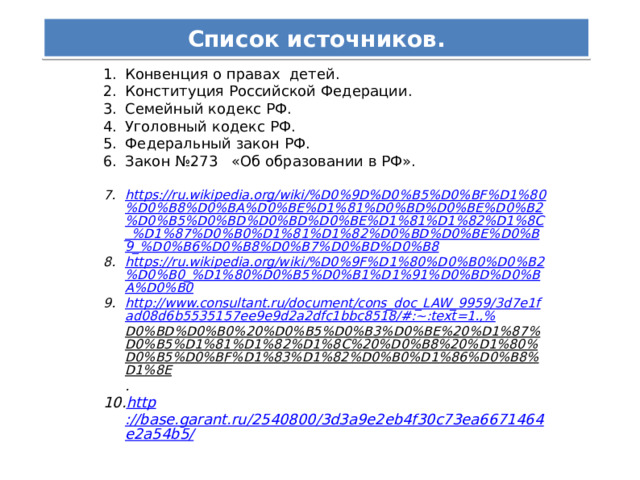 Список источников. Конвенция о правах детей. Конституция Российской Федерации. Семейный кодекс РФ. Уголовный кодекс РФ. Федеральный закон РФ. Закон №273 «Об образовании в РФ». Конвенция о правах детей. Конституция Российской Федерации. Семейный кодекс РФ. Уголовный кодекс РФ. Федеральный закон РФ. Закон №273 «Об образовании в РФ». https://ru.wikipedia.org/wiki/%D0%9D%D0%B5%D0%BF%D1%80%D0%B8%D0%BA%D0%BE%D1%81%D0%BD%D0%BE%D0%B2%D0%B5%D0%BD%D0%BD%D0%BE%D1%81%D1%82%D1%8C_%D1%87%D0%B0%D1%81%D1%82%D0%BD%D0%BE%D0%B9_%D0%B6%D0%B8%D0%B7%D0%BD%D0%B8 https://ru.wikipedia.org/wiki/%D0%9F%D1%80%D0%B0%D0%B2%D0%B0_%D1%80%D0%B5%D0%B1%D1%91%D0%BD%D0%BA%D0%B0 http://www.consultant.ru/document/cons_doc_LAW_9959/3d7e1fad08d6b5535157ee9e9d2a2dfc1bbc8518/#:~:text=1.,% D0%BD%D0%B0%20%D0%B5%D0%B3%D0%BE%20%D1%87%D0%B5%D1%81%D1%82%D1%8C%20%D0%B8%20%D1%80%D0%B5%D0%BF%D1%83%D1%82%D0%B0%D1%86%D0%B8%D1%8E . http ://base.garant.ru/2540800/3d3a9e2eb4f30c73ea6671464e2a54b5/ https://ru.wikipedia.org/wiki/%D0%9D%D0%B5%D0%BF%D1%80%D0%B8%D0%BA%D0%BE%D1%81%D0%BD%D0%BE%D0%B2%D0%B5%D0%BD%D0%BD%D0%BE%D1%81%D1%82%D1%8C_%D1%87%D0%B0%D1%81%D1%82%D0%BD%D0%BE%D0%B9_%D0%B6%D0%B8%D0%B7%D0%BD%D0%B8 https://ru.wikipedia.org/wiki/%D0%9F%D1%80%D0%B0%D0%B2%D0%B0_%D1%80%D0%B5%D0%B1%D1%91%D0%BD%D0%BA%D0%B0 http://www.consultant.ru/document/cons_doc_LAW_9959/3d7e1fad08d6b5535157ee9e9d2a2dfc1bbc8518/#:~:text=1.,% D0%BD%D0%B0%20%D0%B5%D0%B3%D0%BE%20%D1%87%D0%B5%D1%81%D1%82%D1%8C%20%D0%B8%20%D1%80%D0%B5%D0%BF%D1%83%D1%82%D0%B0%D1%86%D0%B8%D1%8E . http ://base.garant.ru/2540800/3d3a9e2eb4f30c73ea6671464e2a54b5/ 