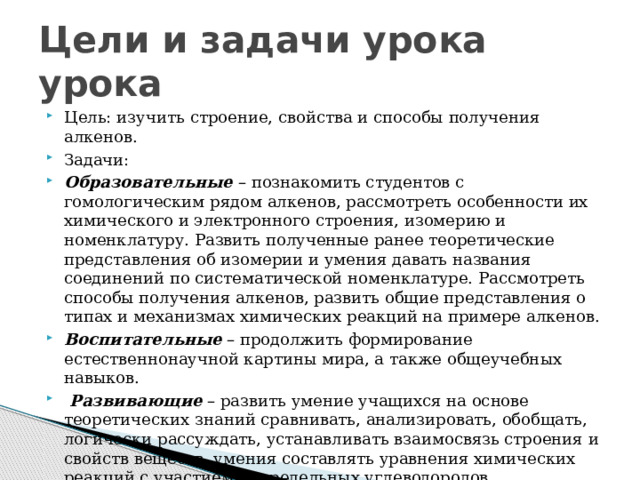 Цели и задачи урока урока Цель: изучить   строение, свойства и способы получения алкенов. Задачи: Образовательные  – познакомить студентов с гомологическим рядом алкенов, рассмотреть особенности их химического и электронного строения, изомерию и номенклатуру. Развить полученные ранее теоретические представления об изомерии и умения давать названия соединений по систематической номенклатуре. Рассмотреть способы получения алкенов, развить общие представления о типах и механизмах химических реакций на примере алкенов. Воспитательные  – продолжить формирование естественнонаучной картины мира, а также общеучебных навыков.  Развивающие  – развить умение учащихся на основе теоретических знаний сравнивать, анализировать, обобщать, логически рассуждать, устанавливать взаимосвязь строения и свойств веществ, умения составлять уравнения химических реакций с участием непредельных углеводородов. 