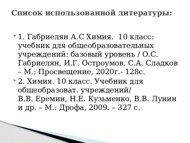 Список использованной литературы:   1. Габриелян А.С Химия. 10 класс: учебник для общеобразовательных учреждений: базовый уровень / О.С. Габриелян, И.Г. Остроумов, С.А. Сладков – М.: Просвещение, 2020г.- 128с. 2. Химия. 10 класс. Учебник для общеобразоват. учреждений/ В.В. Еремин, Н.Е. Кузьменко, В.В. Лунин и др. – М.: Дрофа, 2009. – 327 с.    