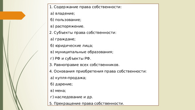 1. Содержание права собственности:  а) владение;  б) пользование;  в) распоряжение. 2. Субъекты права собственности:  а) граждане;  б) юридические лица;  в) муниципальные образования;  г) РФ и субъекты РФ. 3. Равноправие всех собственников. 4. Основания приобретения права собственности:  а) купля-продажа;  б) дарение;  в) мена;  г) наследование и др. 5. Прекращение права собственности. 