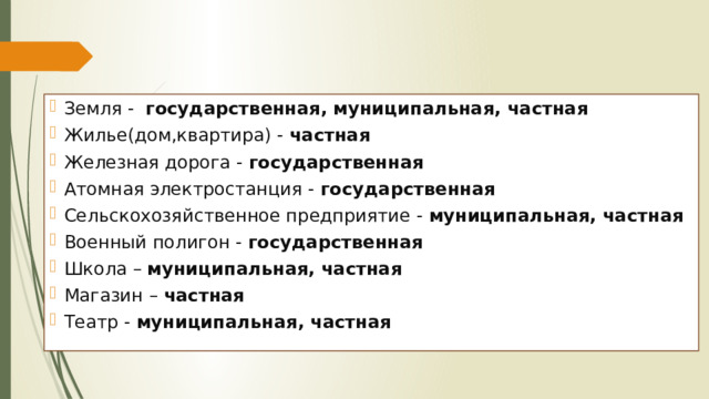 Земля - государственная, муниципальная, частная Жилье(дом,квартира) - частная Железная дорога - государственная Атомная электростанция - государственная Сельскохозяйственное предприятие - муниципальная, частная Военный полигон - государственная Школа – муниципальная, частная Магазин – частная Театр - муниципальная, частная 